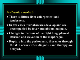 2- Hepatic amebiasis
 There is diffuse liver enlargement and
tenderness.
 In few cases liver abscesses develop and are
accompanied by fever and abdominal pain.
 Changes in the base of the right lung, pleural
effusion and elevation of the diaphragm.
 Rupture into the peritoneum, thorax or through
the skin occurs when diagnosis and therapy are
delayed.
 