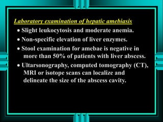 Laboratory examination of hepatic amebiasis
 Slight leukocytosis and moderate anemia.
 Non-specific elevation of liver enzymes.
 Stool examination for amebae is negative in
more than 50% of patients with liver abscess.
 Ultarsonography, computed tomography (CT),
MRI or isotope scans can localize and
delineate the size of the abscess cavity.
 