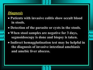 Diagnosis
 Patients with invasive colitis show occult blood
in stools.
 Detection of the parasite or cysts in the stools.
 When stool samples are negative for 3 days,
segmoidoscopy is done and biopsy is taken.
 Indirect hemagglutination test may be helpful in
the diagnosis of invasive intestinal amebiasis
and amebic liver abscess.
 