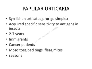 PAPULAR URTICARIA
• Syn lichen urticatus,prurigo simplex
• Acquired specific sensitivity to antigens in
insects
• 2-7 years
• Immigrants
• Cancer patients
• Mosqitoes,bed bugs ,fleas,mites
• seasonal
 