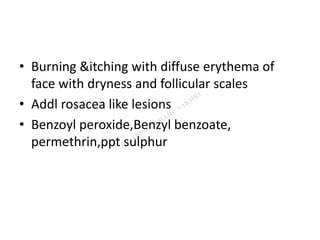 • Burning &itching with diffuse erythema of
face with dryness and follicular scales
• Addl rosacea like lesions
• Benzoyl peroxide,Benzyl benzoate,
permethrin,ppt sulphur
 