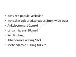 • Itchy red papule-vesicular
• Itchy,skin coloured.tortuous,3mm wide tract
• Ankylostoma-1-2cm/d
• Larva migrans-10cm/d
• Self limiting
• Albendazole 400mg/dx3
• Mebendazole 100mg tid x7d
 