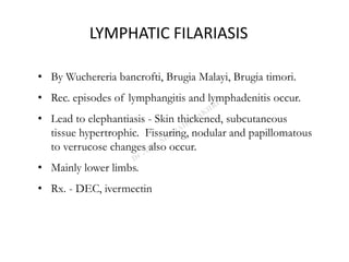 LYMPHATIC FILARIASIS
• By Wuchereria bancrofti, Brugia Malayi, Brugia timori.
• Rec. episodes of lymphangitis and lymphadenitis occur.
• Lead to elephantiasis - Skin thickened, subcutaneous
tissue hypertrophic. Fissuring, nodular and papillomatous
to verrucose changes also occur.
• Mainly lower limbs.
• Rx. - DEC, ivermectin
 