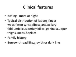 Clinical features
• Itching –more at night
• Typical distribution of lesions-finger
webs,flexor wrist,elbow, ant.axillary
fold,umbilicus,periumbilical,genitalia,upper
thighs,knees &ankles
• Family history
• Burrow-thread like,grayish or dark line
 
