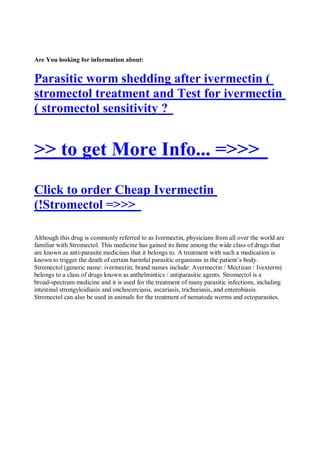 Are You looking for information about:


Parasitic worm shedding after ivermectin (
stromectol treatment and Test for ivermectin
( stromectol sensitivity ?


>> to get More Info... =>>>
Click to order Cheap Ivermectin
(!Stromectol =>>>

Although this drug is commonly referred to as Ivermectin, physicians from all over the world are
familiar with Stromectol. This medicine has gained its fame among the wide class of drugs that
are known as anti-parasite medicines that it belongs to. A treatment with such a medication is
known to trigger the death of certain harmful parasitic organisms in the patient’s body.
Stromectol (generic name: ivermectin; brand names include: Avermectin / Mectizan / Ivexterm)
belongs to a class of drugs known as anthelmintics / antiparasitic agents. Stromectol is a
broad-spectrum medicine and it is used for the treatment of many parasitic infections, including
intestinal strongyloidiasis and onchocerciasis, ascariasis, trichuriasis, and enterobiasis.
Stromectol can also be used in animals for the treatment of nematode worms and ectoparasites.
 