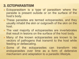 3. ECTOPARASITISM
 Ectoparasitism is a type of parasitism where the
parasite is present outside or on the surface of the
host’s body.
 These parasites are termed ectoparasites, and they
usually inhabit the skin or outgrowth of the skin on the
host.
 The vast majority of ectoparasites are invertebrates
that result in lesions on the surface of the host body.
 Many of the known ectoparasites are known to be
vectors of pathogens that transmit to the host while
feeding or defaecating.
 Some of the ectoparasites can transform into
endoparasites over time as a form of defensive
mechanism and adaptation to a parasitic lifestyle.
 