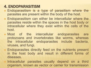 4. ENDOPARASITISM
 Endoparasitism is a type of parasitism where the
parasites are present within the body of the host.
 Endoparasitism can either be intercellular where the
parasites reside within the spaces in the host body or
intracellular where they exist within the cells of the
host.
 Most of the intercellular endoparasites are
protozoans and invertebrates like worms, whereas
the intracellular endoparasites include bacteria,
viruses, and fungi.
 Endoparasites directly feed on the nutrients present
in the host body and result in different forms of
diseases.
 Intracellular parasites usually depend on a third
organism, known as vector or carrier for transmission
 