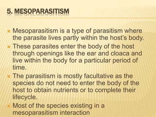 5. MESOPARASITISM
 Mesoparasitism is a type of parasitism where
the parasite lives partly within the host’s body.
 These parasites enter the body of the host
through openings like the ear and cloaca and
live within the body for a particular period of
time.
 The parasitism is mostly facultative as the
species do not need to enter the body of the
host to obtain nutrients or to complete their
lifecycle.
 Most of the species existing in a
mesoparasitism interaction
 