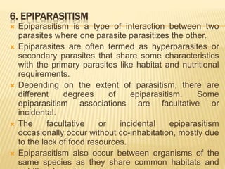 6. EPIPARASITISM
 Epiparasitism is a type of interaction between two
parasites where one parasite parasitizes the other.
 Epiparasites are often termed as hyperparasites or
secondary parasites that share some characteristics
with the primary parasites like habitat and nutritional
requirements.
 Depending on the extent of parasitism, there are
different degrees of epiparasitism. Some
epiparasitism associations are facultative or
incidental.
 The facultative or incidental epiparasitism
occasionally occur without co-inhabitation, mostly due
to the lack of food resources.
 Epiparasitism also occur between organisms of the
same species as they share common habitats and
 