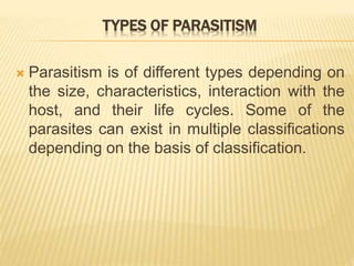 TYPES OF PARASITISM
 Parasitism is of different types depending on
the size, characteristics, interaction with the
host, and their life cycles. Some of the
parasites can exist in multiple classifications
depending on the basis of classification.
 
