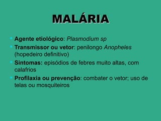 MALÁRIA
 Agente etiológico: Plasmodium sp
 Transmissor ou vetor: penilongo Anopheles
  (hopedeiro definitivo)
 Sintomas: episódios de febres muito altas, com
  calafrios
 Profilaxia ou prevenção: combater o vetor; uso de
  telas ou mosquiteiros
 
