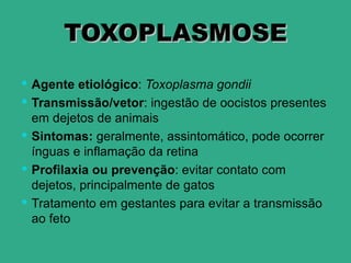 TOXOPLASMOSE
 Agente etiológico: Toxoplasma gondii
 Transmissão/vetor: ingestão de oocistos presentes
  em dejetos de animais
 Sintomas: geralmente, assintomático, pode ocorrer
  ínguas e inflamação da retina
 Profilaxia ou prevenção: evitar contato com
  dejetos, principalmente de gatos
 Tratamento em gestantes para evitar a transmissão
  ao feto
 