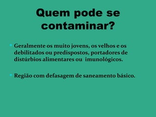 Quem pode se
          contaminar?
 Geralmente os muito jovens, os velhos e os
 debilitados ou predispostos, portadores de
 distúrbios alimentares ou imunológicos.

 Região com defasagem de saneamento básico.
 