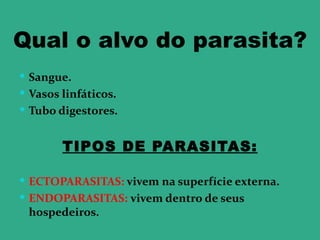 Qual o alvo do parasita?
 Sangue.
 Vasos linfáticos.
 Tubo digestores.


        TIPOS DE PARASITAS:

 ECTOPARASITAS: vivem na superfície externa.
 ENDOPARASITAS: vivem dentro de seus
 hospedeiros.
 