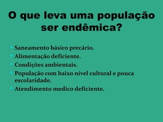 O que leva uma população
     ser endêmica?
 Saneamento básico precário.
 Alimentação deficiente.
 Condições ambientais.
 População com baixo nível cultural e pouca
  escolaridade.
 Atendimento medico deficiente.
 