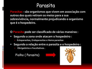 Parasita
Parasitas - são organismos que vivem em associação com
outros dos quais retiram os meios para a sua
sobrevivência, normalmente prejudicando o organismo
que é o hospedeiro.

O Parasita pode ser classificado de várias maneiras :
 Segundo a zona onde atacam o hospedeiro :
    Ectoparasitas, Endoparasitas e Hemo parasitas

 Segundo a relação entre o parasita e o hospedeiro :
    Obrigatórios e Facultativos .


    Piolho ( Parasita)
 