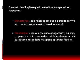 Quanto à classificação segundo a relação entre o parasita e o
hospedeiro :


    Obrigatórias : são relações em que o parasita só vive
     se tiver um hospedeiro ( o caso dum vírus ).


    Facultativas : são relações não obrigatórias, ou seja,
     o parasita não necessita obrigatoriamente de
     parasitar o hospedeiro mas pode optar por faze-lo.
 