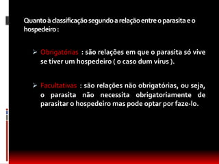 Quanto à classificação segundo a relação entre o parasita e o
hospedeiro :


    Obrigatórias : são relações em que o parasita só vive
     se tiver um hospedeiro ( o caso dum vírus ).


    Facultativas : são relações não obrigatórias, ou seja,
     o parasita não necessita obrigatoriamente de
     parasitar o hospedeiro mas pode optar por faze-lo.
 