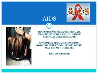 AIDS 
TRANSMISSÃO: RELAÇÕES SEXUAIS, 
TRANSFUSÕES DE SANGUE , USO DE 
SERINGAS CONTAMINADAS 
SINTOMAS: AFTAS, INCHAÇO DOS 
NÓDULOS LINFÁTICOS, FEBRE, TOSSE, 
MAL-ESTAR E DIARRÉIA 
NÃO HÁ VACINAS 
 