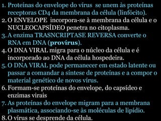 1. Proteínas do envelope do vírus se unem às proteínas 
receptoras CD4 da membrana da célula (linfócito). 
2.O ENVELOPE incorpora-se à membrana da célula e o 
NUCLEOCAPSÍDEO penetra no citoplasma. 
3.A enzima TRASNCRIPTASE REVERSA converte o 
RNA em DNA (provírus). 
4.O DNA VIRAL migra para o núcleo da célula e é 
incorporado ao DNA da célula hospedeira. 
5.O DNA VIRAL pode permanecer em estado latente ou 
passar a comandar a síntese de proteínas e a compor o 
material genético de novos vírus. 
6. Formam-se proteínas do envelope, do capsídeo e 
enzimas virais 
7. As proteínas do envelope migram para a membrana 
plasmática, associando-se às moléculas de lipídio. 
8.O vírus se desprende da célula. 
 