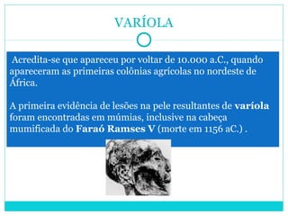 VARÍOLA 
Acredita-se que apareceu por voltar de 10.000 a.C., quando 
apareceram as primeiras colônias agrícolas no nordeste de 
África. 
A primeira evidência de lesões na pele resultantes de varíola 
foram encontradas em múmias, inclusive na cabeça 
mumificada do Faraó Ramses V (morte em 1156 aC.) . 
 