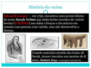 História da vacina 
Edward Jenner – em 1796, encontrou uma jovem leiteira 
de nome Sarah Nelms que tinha lesões recentes de varíola 
bovina (VACÍNIA) nas mãos e braços e ela entrava em 
contato com pessoas com varíola, mas não desenvolvia a 
doença. 
Usando material extraído das lesões de 
Sarah, Jenner inoculou um menino de 8 
anos, James Phips e conseguiu imunizá-lo. 
Usando material extraído das lesões de 
Sarah, Jenner inoculou um menino de 8 
anos, James Phips e conseguiu imunizá-lo. 
 