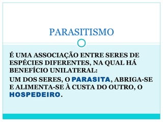 PARASITISMO 
É UMA ASSOCIAÇÃO ENTRE SERES DE 
ESPÉCIES DIFERENTES, NA QUAL HÁ 
BENEFÍCIO UNILATERAL: 
UM DOS SERES, O PARASITA, ABRIGA-SE 
E ALIMENTA-SE À CUSTA DO OUTRO, O 
HOSPEDEIRO. 
 