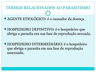 TERMOS RELACIONADOS AO PARASITISMO 
AGENTE ETIOLÓGICO: é o causador da doença. 
HOSPEDEIRO DEFINITIVO: é o hospedeiro que 
abriga o parasita em sua fase de reprodução sexuada. 
HOSPEDEIRO INTERMEDIÁRIO: é o hospedeiro 
que abriga o parasita em sua fase de reprodução 
assexuada. 
 