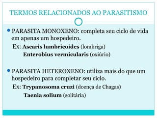 TERMOS RELACIONADOS AO PARASITISMO 
PARASITA MONOXENO: completa seu ciclo de vida 
em apenas um hospedeiro. 
Ex: Ascaris lumbricoides (lombriga) 
Enterobius vermicularis (oxiúrio) 
PARASITA HETEROXENO: utiliza mais do que um 
hospedeiro para completar seu ciclo. 
Ex: Trypanosoma cruzi (doença de Chagas) 
Taenia solium (solitária) 
 