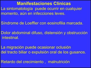 Manifestaciones Clínicas
La sintomatología puede ocurrir en cualquier
momento, aún en infecciones leves.
Síndrome de Loeffler con eosinofilia marcada.
Dolor abdominal difuso, distensión y obstrucción
intestinal.
La migración puede ocasionar oclusión
del tracto biliar o expulsión oral de los gusanos.
Retardo del crecimiento , malnutrición
 