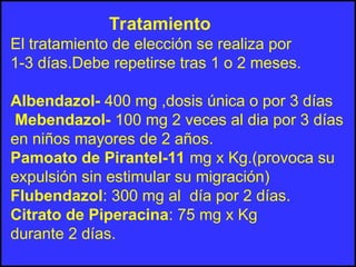Tratamiento
El tratamiento de elección se realiza por
1-3 días.Debe repetirse tras 1 o 2 meses.
Albendazol- 400 mg ,dosis única o por 3 días
Mebendazol- 100 mg 2 veces al dia por 3 días
en niños mayores de 2 años.
Pamoato de Pirantel-11 mg x Kg.(provoca su
expulsión sin estimular su migración)
Flubendazol: 300 mg al día por 2 días.
Citrato de Piperacina: 75 mg x Kg
durante 2 días.
 