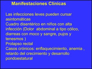 Manifestaciones Clínicas
Las infecciones leves pueden cursar
asintomáticas
Cuadro disentérico en niños con alta
infección (Dolor abdominal a tipo cólico,
diarreas con moco y sangre, pujos y
tenesmos )
Prolapso rectal
Casos crónicos: enflaquecimiento, anemia ,
retardo del crecimiento y desarrollo
pondoestatural
 