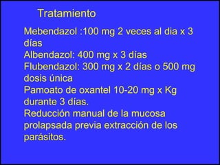 Mebendazol :100 mg 2 veces al dia x 3
días
Albendazol: 400 mg x 3 días
Flubendazol: 300 mg x 2 días o 500 mg
dosis única
Pamoato de oxantel 10-20 mg x Kg
durante 3 días.
Reducción manual de la mucosa
prolapsada previa extracción de los
parásitos.
Tratamiento
 