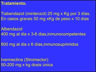 Tratamiento.
Tiabendazol (mintenzol) 25 mg x Kg por 3 días.
En casos graves 50 mg xKg de peso x 10 días
Albendazol:
400 mg al dia x 3-6 dias,inmunocompetentes
800 mg al dia x 6 días,inmunosuprimidos
Ivermectina (Stromector):
50-200 mg x kg dosis única
 