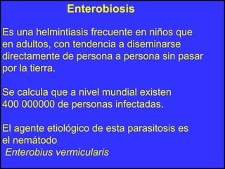 Enterobiosis
Es una helmintiasis frecuente en niños que
en adultos, con tendencia a diseminarse
directamente de persona a persona sin pasar
por la tierra.
Se calcula que a nivel mundial existen
400 000000 de personas infectadas.
El agente etiológico de esta parasitosis es
el nemátodo
Enterobius vermicularis
 