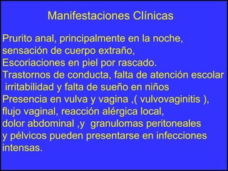 Prurito anal, principalmente en la noche,
sensación de cuerpo extraño,
Escoriaciones en piel por rascado.
Trastornos de conducta, falta de atención escolar
irritabilidad y falta de sueño en niños
Presencia en vulva y vagina ,( vulvovaginitis ),
flujo vaginal, reacción alérgica local,
dolor abdominal ,y granulomas peritoneales
y pélvicos pueden presentarse en infecciones
intensas.
Manifestaciones Clínicas
 