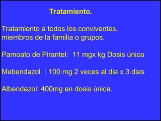 Tratamiento.
Tratamiento a todos los conviventes,
miembros de la familia o grupos.
Pamoato de Pirantel: 11 mgx kg Dosis única
Mebendazol : 100 mg 2 veces al dia x 3 dias
Albendazol: 400mg en dosis única.
 