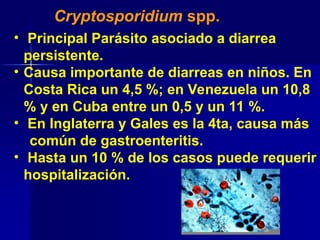 Cryptosporidium spp.
• Principal Parásito asociado a diarrea
persistente.
• Causa importante de diarreas en niños. En
Costa Rica un 4,5 %; en Venezuela un 10,8
% y en Cuba entre un 0,5 y un 11 %.
• En Inglaterra y Gales es la 4ta, causa más
común de gastroenteritis.
• Hasta un 10 % de los casos puede requerir
hospitalización.
 
