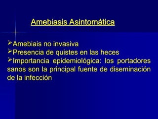 Amebiais no invasiva
Presencia de quistes en las heces
Importancia epidemiológica: los portadores
sanos son la principal fuente de diseminación
de la infección
Amebiasis Asintomática
 
