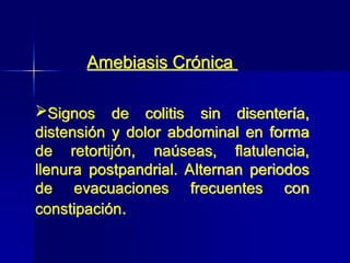 Signos de colitis sin disentería,
distensión y dolor abdominal en forma
de retortijón, naúseas, flatulencia,
llenura postpandrial. Alternan periodos
de evacuaciones frecuentes con
constipación.
Amebiasis Crónica
 