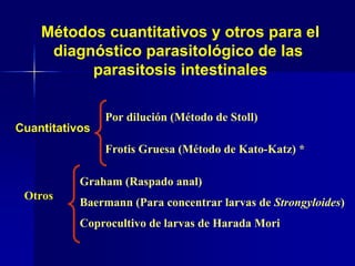 Por dilución (Método de Stoll)
Frotis Gruesa (Método de Kato-Katz) *
Otros
Graham (Raspado anal)
Baermann (Para concentrar larvas de Strongyloides)
Coprocultivo de larvas de Harada Mori
Cuantitativos
Métodos cuantitativos y otros para el
diagnóstico parasitológico de las
parasitosis intestinales
 