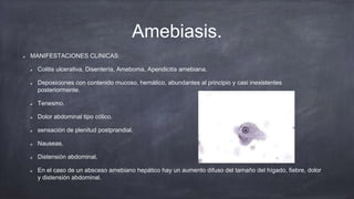Amebiasis.
MANIFESTACIONES CLINICAS:
Colitis ulcerativa, Disentería, Ameboma, Apendicitis amebiana.
Deposiciones con contenido mucoso, hemático, abundantes al principio y casi inexistentes
posteriormente.
Tenesmo.
Dolor abdominal tipo cólico.
sensación de plenitud postprandial.
Nauseas.
Distensión abdominal.
En el caso de un absceso amebiano hepático hay un aumento difuso del tamaño del hígado, fiebre, dolor
y distensión abdominal.
 