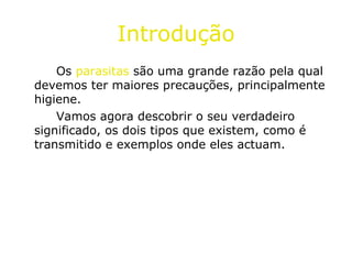 Introdução Os  parasitas  são uma grande razão pela qual devemos ter maiores precauções, principalmente higiene. Vamos agora descobrir o seu verdadeiro significado, os dois tipos que existem, como é transmitido e exemplos onde eles actuam. 