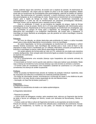 binária, podendo seguir dois caminhos, de acordo com a espécie do parasito. As leishmanias do
“complexo brasiliensis” vão migrar para as regiões do piloro e do íleo (seção peripilária). Nestes
locais elas se transformam de promastigotas para paramastigotas, aderindo ao epitélio do intestino
do inseto. Nas leishmanias do “complexo mexicana” o mesmo fenômeno ocorre, porém a fixação
das paramastigotas se dá no estômago do inseto. Novamente se transformam em promastigotas e
migram para a região da faringe do inseto. Neste local se transformam novamente em
paramastigotas e à partir daí vão se transformando em pequenas promastigotas infectantes,
altamente móveis, que se deslocam para o aparelho bucal do inseto.
Ciclo no vertebrado: O inseto, na sua tentativa de ingestão de sangue, injeta as formas
promastigotas no local da picada. Dentro de 4 a 8 horas estes flagelados são interiorizados pelos
macrófagos teciduais. Rapidamente as formas promastigotas se transformam em amastigotas, que
são encontradas no sangue 24 horas após a fagocitose. As amastigotas resistem à ação
destruidora dos macrófagos e se multiplicam intensamente, até ocupar todo o citoplasma. O
macrófago se rompe, liberando as amastigotas, que vão penetrar em outros macrófagos, iniciando
a reação inflamatória.
Patogenia:
No início da infecção, as células destruídas pela probóscida do inseto e a saliva inoculada
atraem para a área células fagocitárias mononucleares, como os macrófagos.
Ao serem fagocitadas, as formas promastigotas se transformam em amastigotas e sofrem
divisões binárias sucessivas; mais macrófagos são atraídos para o local, onde se fixam e são
infectados.A lesão inicial é manifestada por um infiltrado inflamatório composto principalmente de
linfócitos e macrófagos na derme, estes últimos abarrotados de parasitos.
Um amplo aspectro de formas pode ser visto na LTA, variando de uma lesão auto-resolutiva
a lesões desfigurantes. Esta variação está intimamente ligada ao estado imunológico do paciente e
às espécies de Leishmania.
Epidemiologia:
- A LTA é primariamente uma enzootia (doença cujos hospedeiros são somente animais) de
animais silvestres.
- A transmissão ao homem ocorre quando este adentra a mata para realizar suas atividades. Neste
caso a doença se transforma numa zoonose (doença cujo ciclo envolve os animais e o homem).
- O homem pode ser considerado como hospedeiro acidental da Leishmania e a LTA pode ser
considerada uma doença de caráter ocupacional.
Profilaxia:
- Evitar as picadas de flebotomíneos através de medidas de proteção individual: repelentes, telas
de mosquiteiro de malha fina e embebidos em inseticida piretróide (bednets).
- Em áreas de colonização recente, recomenda-se a construção de casas a uma distância de pelo
menos 500 m da mata, devido a baixa capacidade de vôo dos flebotomíneos.
- Vacinação: em fase final de testes (Leishvacin ).
Diagnóstico:
a) Diagnóstico Clínico
- Baseado na característica da lesão e em dados epidemiológicos.
b) Diagnóstico laboratorial
- Pesquisa do parasito:
Exame direto de esfregaços corados: após anestesia local, retira-se um fragmento das bordas
da lesão e faz-se um esfregaço em lâmina, corado com derivados de Romanowsky, Giensa ou
Leishman.
Cultura: pode ser feita a cultura de fragmentos de tecido ou de espirados da borda da lesão.
Inóculo em animais: o hamster é o animal mais utilizado para o isolamento de Leishmania. Inocula-
se, por via intradérmica, no focinho ou nas patas, um triturado do fragmento com solução
fisiológica.
 