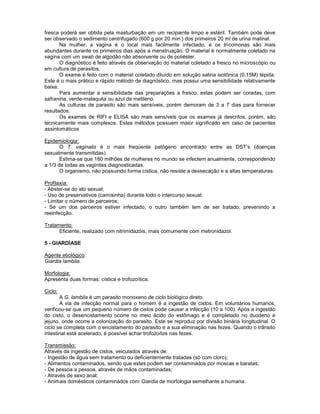 fresca poderá ser obtida pela masturbação em um recipiente limpo e estéril. Também pode deve
ser observado o sedimento centrifugado (600 g por 20 min.) dos primeiros 20 ml de urina matinal.
Na mulher: a vagina é o local mais facilmente infectado, e os tricomonas são mais
abundantes durante os primeiros dias após a menstruação. O material é normalmente coletado na
vagina com um swab de algodão não absorvente ou de poliéster.
O diagnóstico é feito através da observação do material coletado a fresco no microscópio ou
em cultura de parasitos.
O exame é feito com o material coletado diluído em solução salina isotônica (0,15M) tépida.
Este é o mais prático e rápido método de diagnóstico, mas possui uma sensibilidade relativamente
baixa.
Para aumentar a sensibilidade das preparações a fresco, estas podem ser coradas, com
safranina, verde-malaquita ou azul de metileno.
As culturas de parasito são mais sensíveis, porém demoram de 3 a 7 dias para fornecer
resultados.
Os exames de RIFI e ELISA são mais sensíveis que os exames já descritos, porém, são
tecnicamente mais complexos. Estes métodos possuem maior significado em caso de pacientes
assintomáticos
Epidemiologia:
O T. vaginalis é o mais freqüente patógeno encontrado entre as DST’s (doenças
sexualmente transmitidas).
Estima-se que 180 milhões de mulheres no mundo se infectem anualmente, correspondendo
a 1/3 de todas as vaginites diagnosticadas.
O organismo, não possuindo forma cística, não resiste a dessecação e a altas temperaturas.
Profilaxia:
- Abster-se do ato sexual;
- Uso de preservativos (camisinha) durante todo o intercurso sexual;
- Limitar o número de parceiros;
- Se um dos parceiros estiver infectado, o outro também tem de ser tratado, prevenindo a
reeinfecção.
Tratamento:
Eficiente, realizado com nitrimidazóis, mais comumente com metronidazol.
5 - GIARDÍASE
Agente etiológico:
Giardia lamblia.
Morfologia:
Apresenta duas formas: cística e trofozoítica.
Ciclo:
A G. lamblia é um parasito monoxeno de ciclo biológico direto.
A via de infecção normal para o homem é a ingestão de cistos. Em voluntários humanos,
verificou-se que um pequeno número de cistos pode causar a infecção (10 a 100). Após a ingestão
do cisto, o desencistamento ocorre no meio ácido do estômago e é completado no duodeno e
jejuno, onde ocorre a colonização do parasito. Este se reproduz por divisão binária longitudinal. O
ciclo se completa com o encistamento do parasito e a sua eliminação nas fezes. Quando o trânsito
intestinal está acelerado, é possível achar trofozoítos nas fezes.
Transmissão:
Através da ingestão de cistos, veiculados através de:
- Ingestão de água sem tratamento ou deficientemente tratadas (só com cloro);
- Alimentos contaminados, sendo que estes podem ser contaminados por moscas e baratas;
- De pessoa a pessoa, através de mãos contaminadas;
- Através de sexo anal;
- Animais domésticos contaminados com Giardia de morfologia semelhante a humana.
 