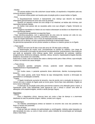- Adultos
Os vermes adultos vivos não costumam causar lesões, só espoliando o hospedeiro pelo seu
consumo de ferro e glicose.
Os vermes mortos podem ser levados pela circulação porta e causar lesões no fígado.
- Ovos
A Esquistossomose mansoni é basicamente uma doença que decorre da resposta
inflamatória granulomatosa em torno dos ovos do parasito.
Quando um pequeno número de ovos atinge a luz intestinal, as lesões são mínimas, com
reparações teciduais rápidas.
As lesões mais graves são as causadas pelos ovos que atingem o fígado, formando os
granulomas.
Antígenos secretados no interior do ovo maduro atravessam os tecidos e se disseminam nas
circunvizinhanças destes.
Os granulomas apresentam as seguintes fases:
- Fase necrótica-exsudativa, com o aparecimento de uma zona de necrose em volta do ovo,
circundada por exudação de neutrófilos, eosinófilos e histiócitos;
- Fase de reação histiocitária, com o início da reparação da área necrosada;
- Fase de cura ou fibrose, na qual o granuloma endurecido é denominado nódulo.
Os granulomas apresentam-se em pontos isolados ou difusos no intestino grosso ou no fígado.
Fase aguda
Aparece em torno de 50 dias e dura até cerca de 120 dias após a infecção.
A disseminação de muitos ovos, principalmente na parede do intestino, com áreas de
necrose, provocando a formação de granulomas simultaneamente, caracterizando a fase toxêmica,
que pode se apresentar como doença aguda, febril, acompanhada de sudorese, calafrios,
emagrecimento, fenômenos alérgicos, diarréias, cólicas, tenesmo, hepatoesplenomegalia discreta,
linfadenia, leucocitose com eosinofilia.
Pode levar a morte, mas na maioria dos casos a doença evolui para a fase crônica, cuja evolução
é lenta e na maioria dos casos benigna.
Fase crônica
Apresenta grandes variações clínicas, podendo existir alterações intestinais,
hepatointestinais e hepatoesplênicas.
* Intestino:
Em muitos casos, o paciente apresenta dores abdominais, diarréia mucosanguinolenta,
tenesmo.
Nos casos graves, pode haver fibrose da alça retossigmóide, levando a diminuição do
peristaltismo e constipação constante.
* Fígado
O fígado inicialmente aumenta de tamanho, mas de acordo com a evolução da doença e o
número de ovos o estado do fígado pode se tornar grave. Numa fase mais adiantada o fígado se
torna menor e fibrosado.
A obstrução da circulação porta pelos granulomas ocasiona uma alteração grave e típica: a
hipertensão portal. Esta hipertensão pode agravar-se com o tempo e causar uma série de
alterações como esplenomegalia, varizes e ascite (barriga d’água).
Diagnóstico
- Clínico:
Para o diagnóstico clínico, deve-se levar em conta a fase da doença e a anamnese
detalhada do caso do paciente (origem, hábitos, contato com a água).
- Parasitológico:
Os métodos parasitológicos diretos se baseiam no encontro dos ovos dos parasitos nas
fezes ou tecidos dos pacientes.
Exame de fezes
Pode ser feito por métodos de sedimentação ou centrifugação, métodos estes baseados na
alta densidade de ovos, ou como é mais comum, pelos métodos de concentração por tamização
(Kato e Kato-Katz).
 