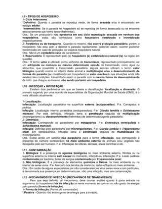 I.9 - TIPOS DE HOSPEDEIRO
1- Ciclo heteroxeno:
*Definitivo: Quando o parasita se reproduz neste, de forma sexuada e/ou é encontrado em
estágio adulto.
*Intermediário: Se o parasita no hospedeiro só se reproduz de forma assexuada ou se encontra
exclusivamente sob forma larvar (helmintos).
Obs.: Se um protozoário não apresenta em seu ciclo reprodução sexuada em nenhum dos
hospedeiros, estes são conhecidos como hospedeiro vertebrado e invertebrado
respectivamente.
2- Paratênico ou de transporte - Quando no mesmo, não ocorre evolução parasitária, porém, o
hospedeiro não esta apto a destruir o parasita rapidamente, podendo assim, ocorrer posterior
transmissão em caso de predação por espécie hospedeira natural.
Obs. Não é um verdadeiro caso de parasitismo.
3. Reservatório: É representado pelo (s) hospedeiro (s) vertebrado (s) natural (is) na região em
questão.
Obs.: O termo vetor é utilizado como sinônimo de transmissor, representado principalmente por
um artrópode ou molusco ou mesmo determinado veículo de transmissão, como água ou
alimentos, que possibilite a transmissão parasitária. Alguns autores utilizam o termo vetor
biológico quando ocorre no interior deste animal a multiplicação e/ou o desenvolvimento de
formas do parasita (se constituindo em hospedeiro) e vetor mecânico nas situações onde não
existem tais condições, transmitindo assim o parasita com a mesma forma de desenvolvimento
de ciclo que chegou ao mesmo, não sendo portanto um hospedeiro.
I.10 - INFECÇÃO x INFESTAÇÃO
Existem dois parâmetros em que se baseia a classificação: localização e dimensão. O
primeiro sugerido por uma reunião de especialistas da Organização Mundial de Saúde (OMS), é o
mais utilizado atualmente.
1- Localização:
Infestação: Localização parasitária na superfície externa (ectoparasitas). P.e. Carrapatos e
piolhos.
Infecção: Localização interna parasitária (endoparasitas). P.e. Giardia lamblia e Schistosoma
mansoni. Por esta definição, infecção seria a penetração seguida de multiplicação
(microrganismo) ou desenvolvimento (helmintos) de determinado agente parasitário.
2- Dimensão:
Infestação: Corresponde ao parasitismo por metazoários. P.e. Enterobius vermicularis e
Schistosoma mansoni.
Infecção: Definida pelo parasitismo por microrganismos. P.e. Giardia lamblia e Trypanosoma
cruzi. Em conseqüência, infecção seria a penetração seguida de multiplicação de
microrganismo.
Obs. Existe ainda um sentido não parasitário para o termo infestação, que corresponde à
presença de número considerável no meio ambiente externo de animais e/ou vegetais não
desejados pelo ser humano. P.e. Infestação de cobras, lacraias, ervas daninhas e etc.
I.11 - CONTAMINAÇÃO
1- Biológica: É a presença de agentes biológicos no meio ambiente externo, fômites ou na
superfície externa ou interna sem causar no momento, infecção ou infestação. P.e. Lesão cutânea
contaminada por bactéria, bolsa de sangue contaminada por Trypanosoma cruzi.
2- Não biológicas: É a presença de elementos químicos e físicos no meio ambiente ou no
interior de seres vivos. P.e. Mercúrio nos tecidos de mariscos, radio-isótopos no meio ambiente.
Obs.: Em razão de alguns especialistas por não considerarem os vírus seres vivos e sim partículas,
é denominada sua presença em determinado ser, não uma infecção, mas sim contaminação.
I.12 - MECANISMOS DE INFECÇÃO (MECANISMOS DE TRANSMISSÃO)
Para que seja definido tal mecanismo, deve ocorrer análise quanto à porta entrada no
organismo do hospedeiro (via de infecção) e neste momento se ocorreu ou não gasto de energia
pelo parasita (forma de infecção).
1- Forma de Infecção (Forma de transmissão)
* Passiva - Quando não existe gasto de energia para a invasão.
 