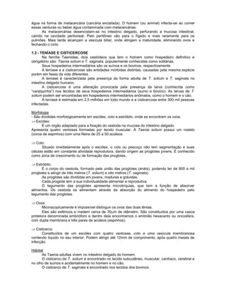 água na forma de metacercária (cercária encistada). O homem (ou animal) infecta-se ao comer
essas verduras ou beber água contaminada com metacercárias.
As metacercárias desencistam-se no intestino delgado, perfurando a mucosa intestinal,
caindo na cavidade peritoneal. Pelo peritôneo vão para o fígado e mais raramente para os
pulmões. Mais tarde alcançam a vesícula biliar, onde atingem a maturidade, eliminando ovos e
fechando o ciclo.
1.3 - TENÍASE E CISTICERCOSE
Na família Taeniidae, dois cestódeos que tem o homem como hospedeiro definitivo e
obrigatório são: Taenia solium e T. saginata, popularmente conhecidas como solitárias.
Seus hospedeiros intermediários são os suínos e os bovinos, respectivamente.
A teníase e a cisticercose são entidades mórbidas distintas, causadas pela mesma espécie
porém em fases da vida diferentes.
A teníase é caracterizada pela presença da forma adulta de T. solium e T. saginata no
intestino delgado humano.
A cisticercose é uma alteração provocada pela presença da larva (conhecida como
“canjiquinha”) nos tecidos de seus hospedeiros intermediários (suíno e bovino). As larvas de T.
solium podem ser encontradas em hospedeiros intermediários anômalos, como o homem e o cão.
A teníase é estimada em 2,5 milhões em todo mundo e a cisticercose entre 300 mil pessoas
infectadas.
Morfologia
- São divididas morfologicamente em escólex, colo e estróbilo, onde se encontram os ovos.
Escólex:
É um órgão adaptado para a fixação do cestoda na mucosa do intestino delgado.
Apresenta quatro ventosas formadas por tecido muscular. A Taenia solium possui um rostelo
(coroa de espinhos) com uma fileira de 25 a 50 acúleos.
Colo:
Situado imediatamente após o escólex, o colo ou pescoço não tem segmentação e suas
células estão em constante atividade reprodutora, dando origem as proglotes jovens. É conhecido
como zona de crescimento ou de formação das proglotes.
Estróbilo:
É o corpo do cestoda, formado pela união das proglotes (anéis), podendo ter de 800 a mil
proglotes e atingir de três metros (T. solium) e oito metros (T. saginata).
As proglotes são divididas em jovens, maduras e grávidas.
Cada proglote tem a sua individualidade alimentar e reprodutiva.
O tegumento das proglotes apresenta microtríquias, que tem a função de absorver
alimentos. Os cestoda se alimentam através da absorção do alimento do hospedeiro pelo
tegumento das proglotes.
Ovos
Microscopicamente é impossível distinguir os ovos das duas tênias.
Eles são esféricos e medem cerca de 30 m de diâmetro. São constituídos por uma casca
protetora denominada embrióforo e dentro dela encontramos o embrião hexacanto ou oncosfera,
com dupla membrana e três pares de acúleos (espinhos).
Cisticerco
Constituídos de um escólex com quatro ventosas, colo e uma vesícula membranosa
contendo líquido no seu interior. Podem atingir até 12mm de comprimento, após quatro meses de
infecção.
Hábitat
As Taenia adultas vivem no intestino delgado do homem.
O cisticerco de T. solium é encontrado no tecido subcutâneo, muscular, cardíaco, cerebral e
no olho de suínos e acidentalmente no homem e no cão.
O cisticerco de T. saginata é encontrado nos tecidos dos bovinos.
 