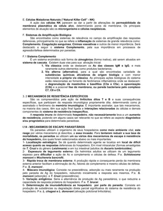 E. Células Matadoras Naturais (“Natural Killer Cell” - NK)
A ação das células NK parecem se dar a partir de alterações de permeabilidade da
membrana plasmática da célula alvo, determinando poros de membrana. Os principais
elementos de atuação são os microrganismo e células neoplásicas.
F. Sistemas de Amplificação Biológica
São encontrados como sistemas de relevância no campo da amplificação das respostas
defensivas, principalmente no que se refere a inflamação de sistemas de grande relevância como:
Complemento, Coagulação sanguínea, Cininas vasoativas e outros de menor importância. Será
destacado a seguir o sistema Complemento, pela sua importância em processos de
agressão/defesa determinados por parasitas.
F.1 Sistema Complemento
É um sistema enzimático sob forma de zimogênios (forma inativa), até serem ativados em
sistema de cascata. Existem duas vias para sua ativação inicial:
1. Via clássica onde se destacam os Ac das classes IgM e IgG, e mais
raramente outros elementos como produtos bacterianos;
2. Via alterna (alternativa), para a qual são encontradas variedade de
substâncias químicas ativadoras de origem biológia e com menor
intensidade a própria via clássica. As principais ações biológicas do sistema
estão relacionadas ao fomento de fenômenos inflamatórios onde se destacam:
a degranulação de mastócitos e basófilos (C3a e C5a), a opsonização
(C3b) e a possível lise de membrana, ou parede bacteriana pelo complexo
C7, C8 e C9.
3. 2 MECANISMOS DE RESISTÊNCIA ESPECÍFICOS
São os compreendidos pela ação de linfócitos ditos T e B e suas consequências
específicas, que participam da resposta imunológica propriamente dita, determinando como já
assinalado o fenômeno da memória imunológica. É importante assinalar, que tais mecanismos,
na maioria dos casos, têm sua ação final ligada a interações relacionadas às células e demais
componentes do sistema de resistência inespecífico.
A resposta imune de determinado hospedeiro, não necessáriamente leva a um aumento
de resistência, podendo em alguns casos ser relevante no que se refere ao aspecto diagnóstico
e/ou prognóstico para determinada parasitose.
I.14 - MECANISMOS DE ESCAPE PARASITÁRIOS
Os parasitas utilizam o organismo de seus hospedeiros como meio ambiente vital, este
reage por vários mecanismo já descritos, a essa invasão. Para tentarem reduzir a sua taxa de
mortalidade, os parasitas se utilizam um ou vários dos mecanismos de escape à resistência
do hospedeiro, dos quais foram selecionados abaixo os mais importantes:
1- Localização estratégica: Se dá quando determinado agente se localiza em local de difícil
acesso quanto as respostas defensivas do hospedeiro. Em nível intracelular (formas amastigotas
de T. Cruzi e do gênero Leishmania) e em luz intestinal (adultos de Ascaris lumbricoides).
2- Espessura de tegumento externo: Os helmintos adultos se utilizam de um tegumento
espesso para dificultar a ação de Ac e complemento e células de defesa. P.e. Schistosoma
mansoni e Wuchereria bancrofti.
3- Rápida troca de membrana externa: A produção rápida e consequente perda da membrana
externa anterior facilitam a eliminação de Ac, fatores de complemento e mesmo células de defesa.
P.e. S. mansoni .
4- Máscara imunológica: Consiste na preexistência, adsorção ou mais raramente na produção
pelo parasita de Ag do hospedeiro, reduzindo inicialmente a resposta aos mesmos. P.e. S.
mansoni (adsorção) e T. Cruzi (preexistência).
5- Variação antigênica: Seria a alternância de produção de Ag parasitários, o que reduziria a
capacidade de resposta protetora do hospedeiro. P.e. T. brucei.
6- Determinação de imunodeficiência ao hospedeiro por parte do parasita: Consiste em
produção de substâncias ou degradação direta parcial significativa do sistema de resistência do
hospedeiro. P.e. L. chagasi e L. donovani (ativação policlonal linfocitária).
 