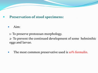  Preservation of stool specimens:
 Aim:
1- To preserve protozoan morphology.
2- To prevent the continued development of some helminthic
eggs and larvae.
 The most common preservative used is 10% formalin.
 